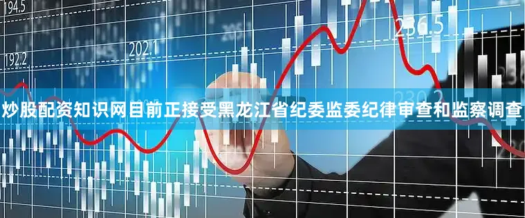 炒股配资知识网目前正接受黑龙江省纪委监委纪律审查和监察调查