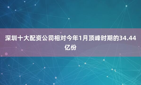 深圳十大配资公司相对今年1月顶峰时期的34.44亿份