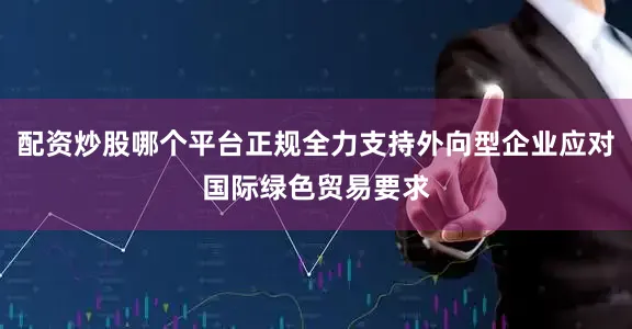 配资炒股哪个平台正规全力支持外向型企业应对国际绿色贸易要求