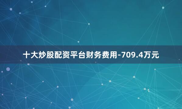 十大炒股配资平台财务费用-709.4万元