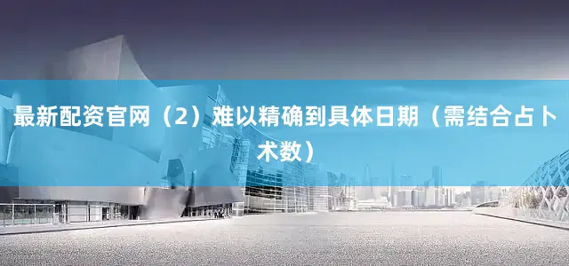 最新配资官网（2）难以精确到具体日期（需结合占卜术数）