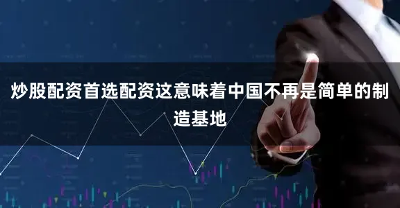 炒股配资首选配资这意味着中国不再是简单的制造基地